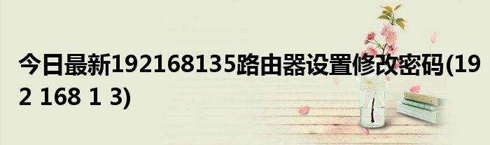 今日最新192168135路由器设置修改密码(192 168 1 3)