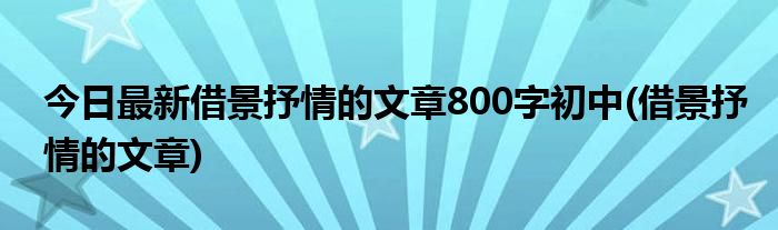 今日最新借景抒情的文章800字初中(借景抒情的文章)