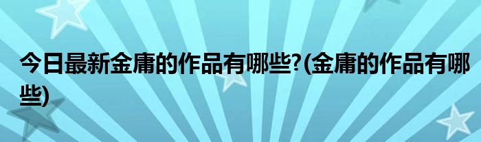 今日最新金庸的作品有哪些?(金庸的作品有哪些)
