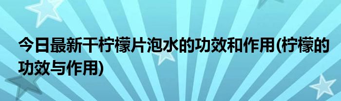 今日最新干柠檬片泡水的功效和作用(柠檬的功效与作用)