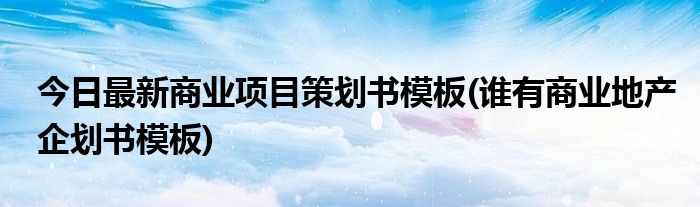 今日最新商业项目策划书模板(谁有商业地产企划书模板)