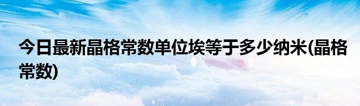 今日最新晶格常数单位埃等于多少纳米(晶格常数)
