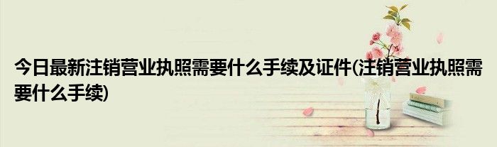 今日最新注销营业执照需要什么手续及证件(注销营业执照需要什么手续)