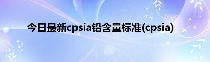 今日最新cpsia铅含量标准(cpsia)
