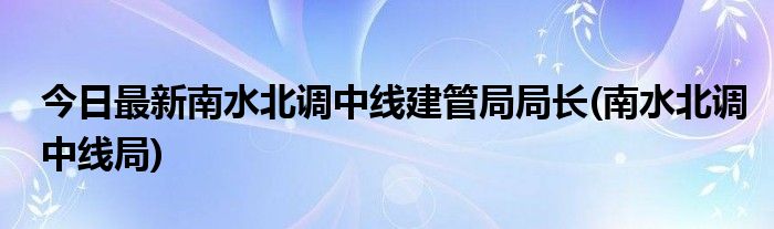今日最新南水北调中线建管局局长(南水北调中线局)