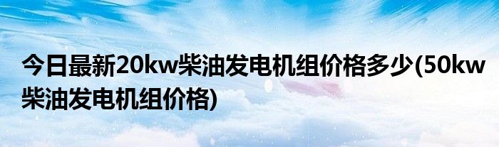今日最新20kw柴油发电机组价格多少(50kw柴油发电机组价格)