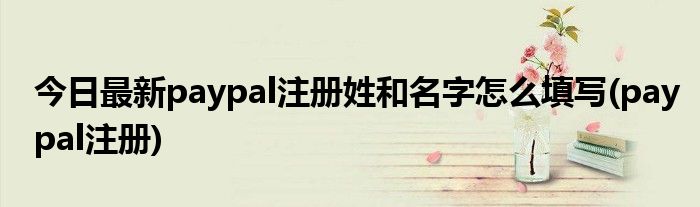 今日最新paypal注册姓和名字怎么填写(paypal注册)