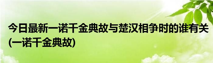 今日最新一诺千金典故与楚汉相争时的谁有关(一诺千金典故)