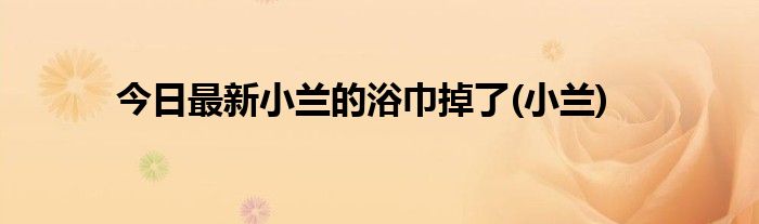 今日最新小兰的浴巾掉了(小兰)