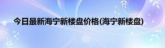今日最新海宁新楼盘价格(海宁新楼盘)