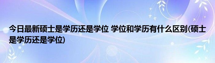 今日最新硕士是学历还是学位 学位和学历有什么区别(硕士是学历还是学位)