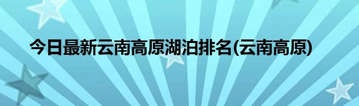 今日最新云南高原湖泊排名(云南高原)