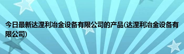 今日最新达涅利冶金设备有限公司的产品(达涅利冶金设备有限公司)