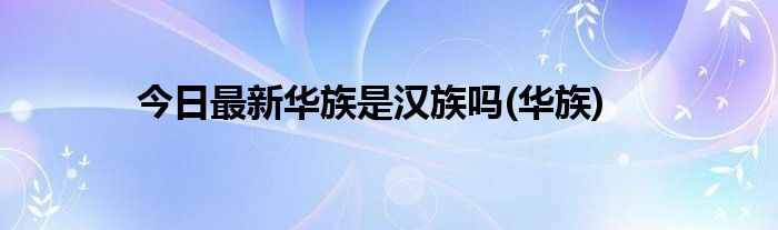今日最新华族是汉族吗(华族)