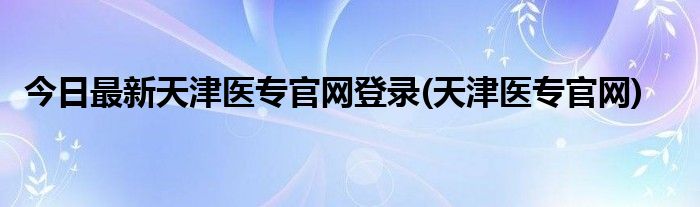今日最新天津医专官网登录(天津医专官网)