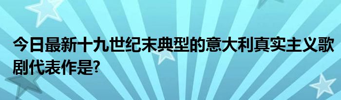 今日最新十九世纪末典型的意大利真实主义歌剧代表作是?