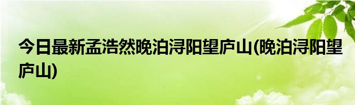 今日最新孟浩然晚泊浔阳望庐山(晚泊浔阳望庐山)