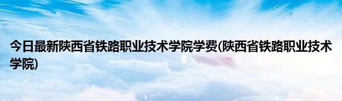 今日最新陕西省铁路职业技术学院学费(陕西省铁路职业技术学院)