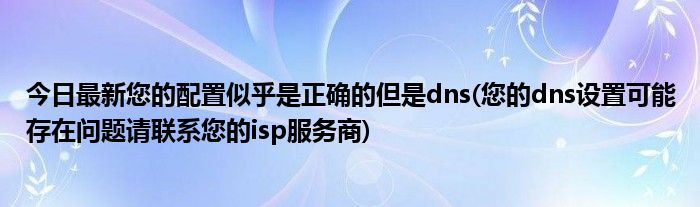 今日最新您的配置似乎是正确的但是dns(您的dns设置可能存在问题请联系您的isp服务商)