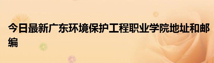 今日最新广东环境保护工程职业学院地址和邮编
