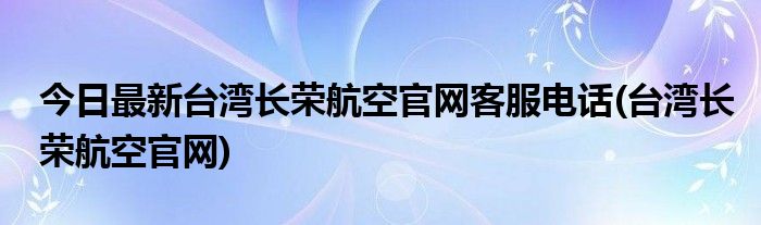 今日最新台湾长荣航空官网客服电话(台湾长荣航空官网)