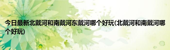 今日最新北戴河和南戴河东戴河哪个好玩(北戴河和南戴河哪个好玩)