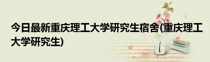 今日最新重庆理工大学研究生宿舍(重庆理工大学研究生)