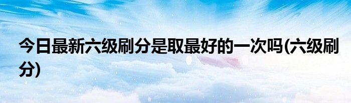 今日最新六级刷分是取最好的一次吗(六级刷分)