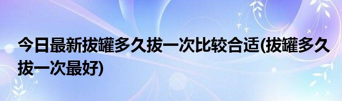 今日最新拔罐多久拔一次比较合适(拔罐多久拔一次最好)