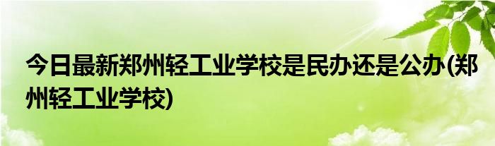 今日最新郑州轻工业学校是民办还是公办(郑州轻工业学校)
