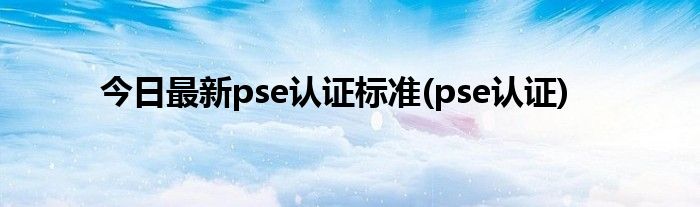 今日最新pse认证标准(pse认证)