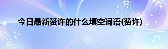 今日最新赞许的什么填空词语(赞许)