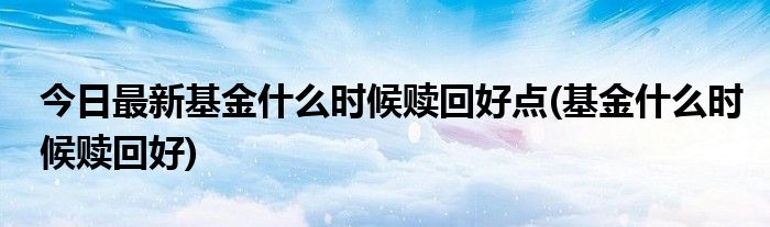 今日最新基金什么时候赎回好点(基金什么时候赎回好)