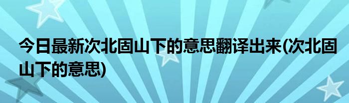 今日最新次北固山下的意思翻译出来(次北固山下的意思)