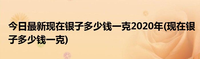 今日最新现在银子多少钱一克2020年(现在银子多少钱一克)