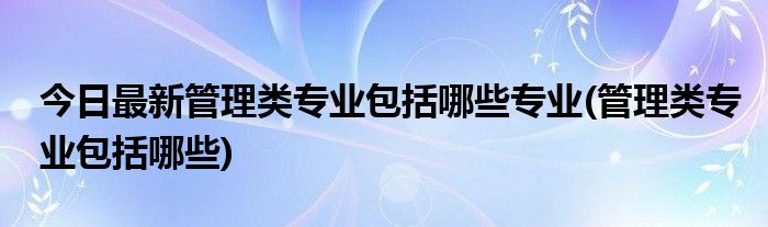 今日最新管理类专业包括哪些专业(管理类专业包括哪些)