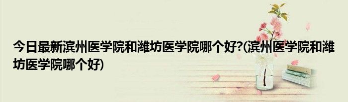 今日最新滨州医学院和潍坊医学院哪个好?(滨州医学院和潍坊医学院哪个好)