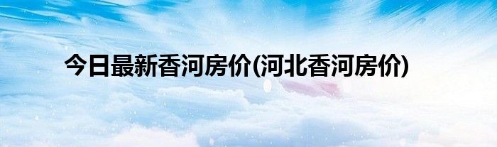 今日最新香河房价(河北香河房价)