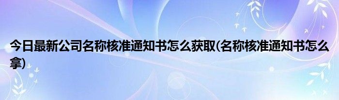 今日最新公司名称核准通知书怎么获取(名称核准通知书怎么拿)