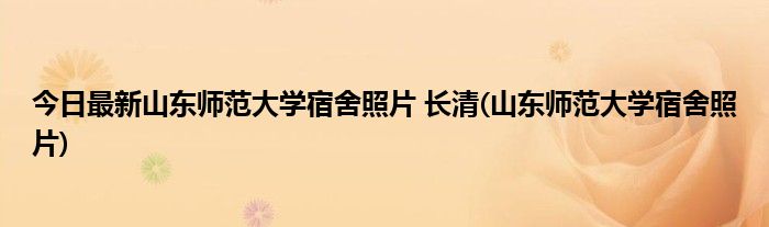 今日最新山东师范大学宿舍照片 长清(山东师范大学宿舍照片)