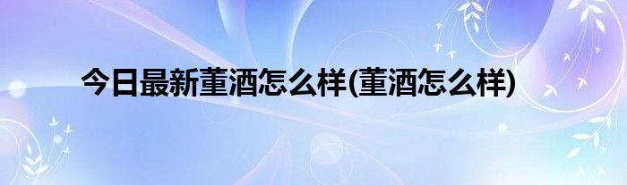 今日最新董酒怎么样(董酒怎么样)