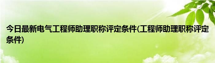 今日最新电气工程师助理职称评定条件(工程师助理职称评定条件)