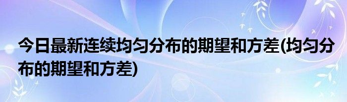 今日最新连续均匀分布的期望和方差(均匀分布的期望和方差)
