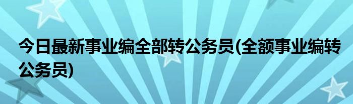 今日最新事业编全部转公务员(全额事业编转公务员)