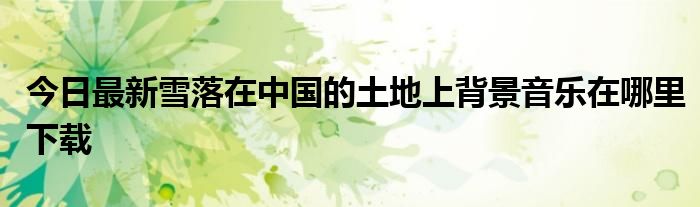 今日最新雪落在中国的土地上背景音乐在哪里下载
