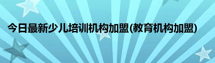 今日最新少儿培训机构加盟(教育机构加盟)