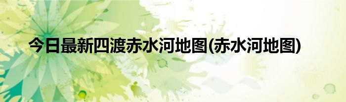 今日最新四渡赤水河地图(赤水河地图)