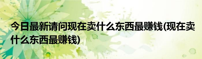 今日最新请问现在卖什么东西最赚钱(现在卖什么东西最赚钱)