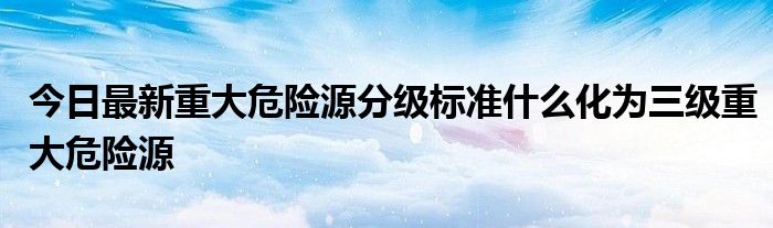 今日最新重大危险源分级标准什么化为三级重大危险源