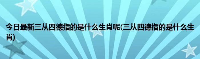 今日最新三从四德指的是什么生肖呢(三从四德指的是什么生肖)